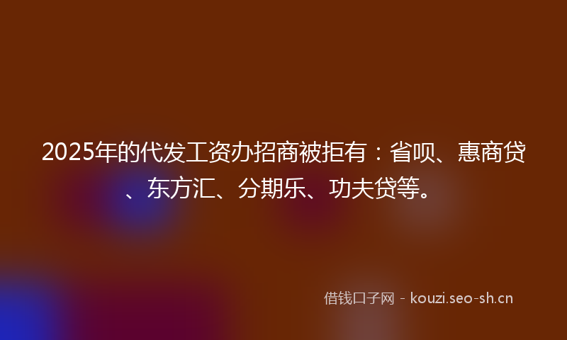 2025年的代发工资办招商被拒有:省呗、惠商贷、东方汇、分期乐、功夫贷等。