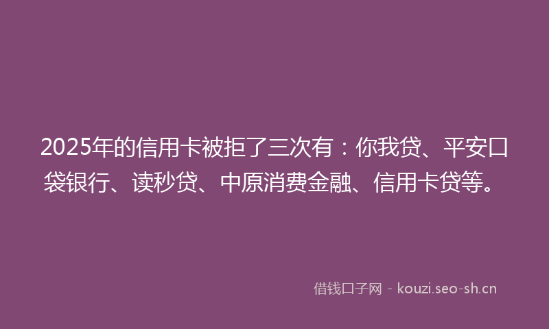 2025年的信用卡被拒了三次有:你我贷、平安口袋银行、读秒贷、中原消费金融、信用卡贷等。