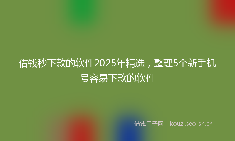 借钱秒下款的软件2025年精选,整理5个新手机号容易下款的软件