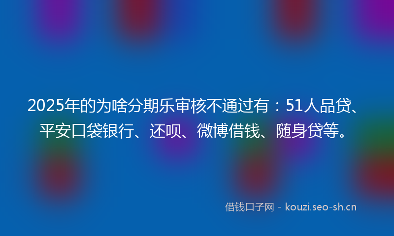 2025年的为啥分期乐审核不通过有：51人品贷、平安口袋银行、还呗、微博借钱、随身贷等。