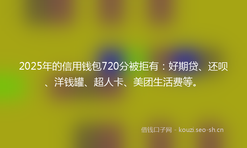 2025年的信用钱包720分被拒有：好期贷、还呗、洋钱罐、超人卡、美团生活费等。
