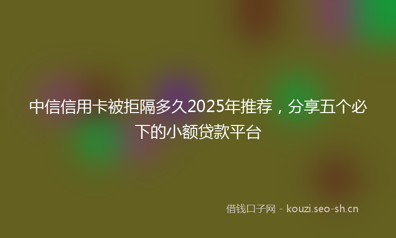 中信信用卡被拒隔多久2025年推荐，分享五个必下的小额贷款平台