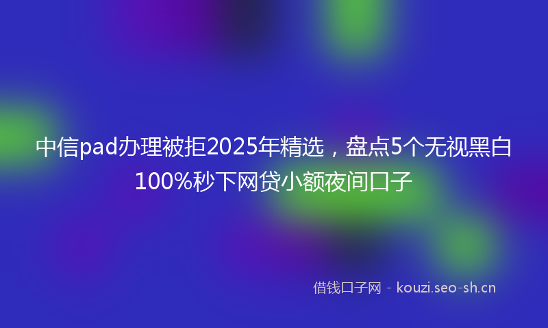 中信pad办理被拒2025年精选，盘点5个无视黑白100%秒下网贷小额夜间口子