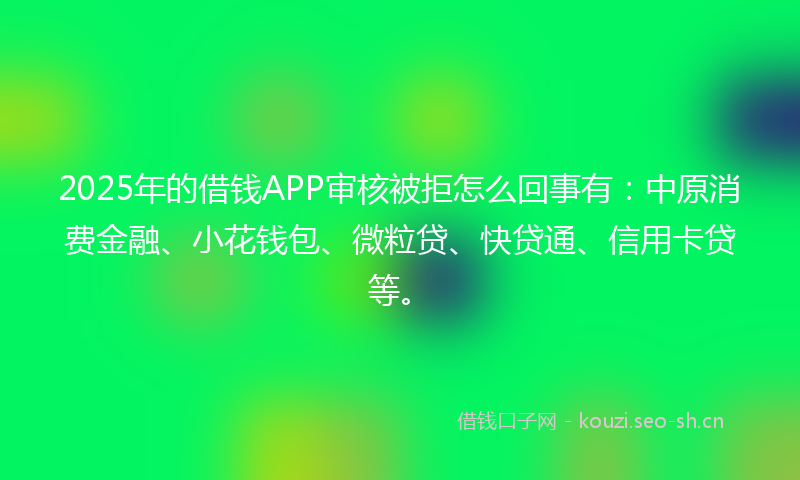 2025年的借钱APP审核被拒怎么回事有:中原消费金融、小花钱包、微粒贷、快贷通、信用卡贷等。