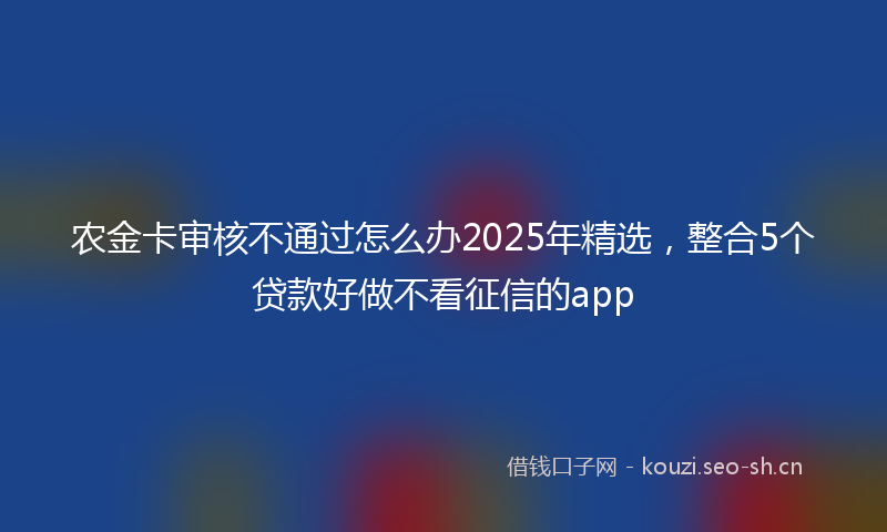 农金卡审核不通过怎么办2025年精选，整合5个贷款好做不看征信的app