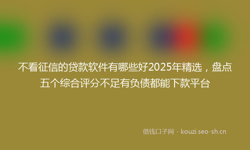 不看征信的贷款软件有哪些好2025年精选，盘点五个综合评分不足有负债都能下款平台