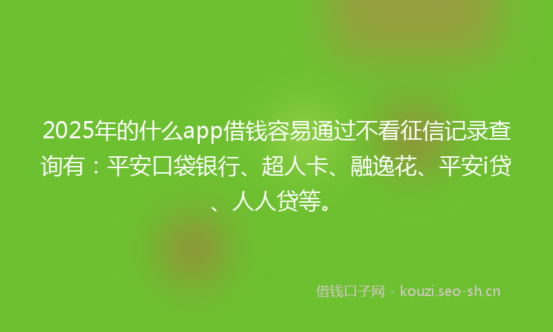 2025年的什么app借钱容易通过不看征信记录查询有：平安口袋银行、超人卡、融逸花、平安i贷、人人贷等。