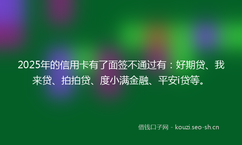 2025年的信用卡有了面签不通过有:好期贷、我来贷、拍拍贷、度小满金融、平安i贷等。