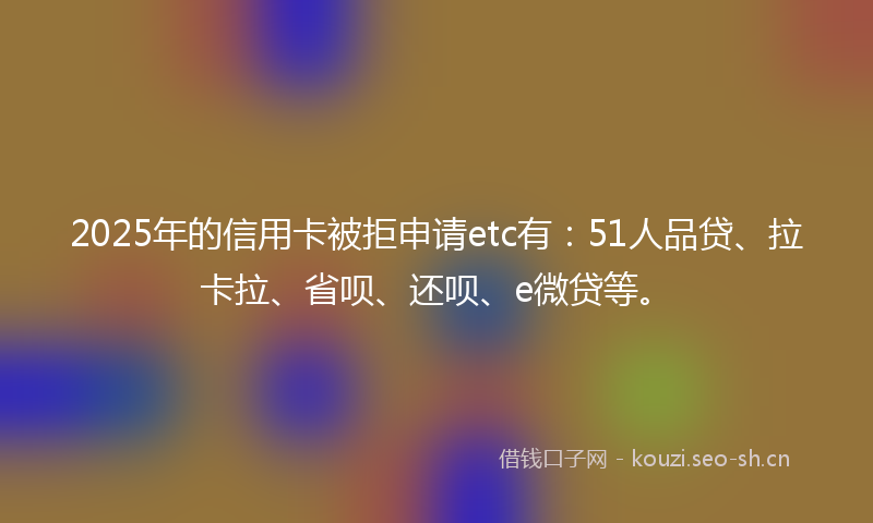 2025年的信用卡被拒申请etc有：51人品贷、拉卡拉、省呗、还呗、e微贷等。