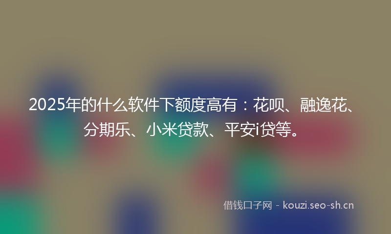 2025年的什么软件下额度高有：花呗、融逸花、分期乐、小米贷款、平安i贷等。