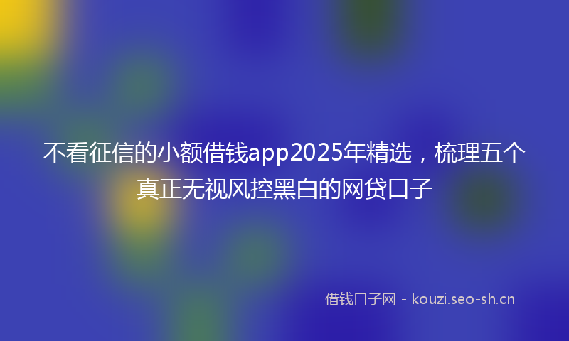 不看征信的小额借钱app2025年精选，梳理五个真正无视风控黑白的网贷口子