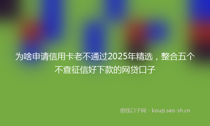 为啥申请信用卡老不通过2025年精选,整合五个不查征信好下款的网贷口子