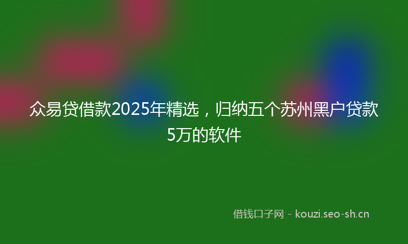 众易贷借款2025年精选，归纳五个苏州黑户贷款5万的软件