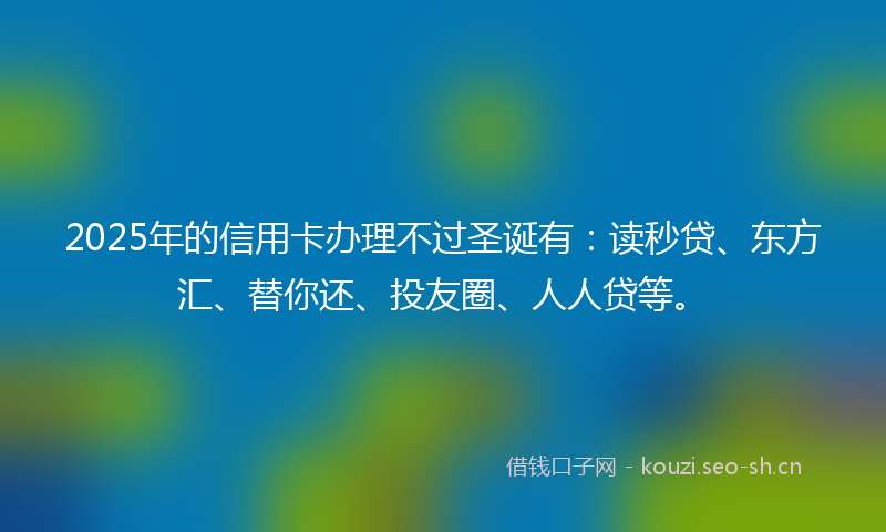 2025年的信用卡办理不过圣诞有:读秒贷、东方汇、替你还、投友圈、人人贷等。