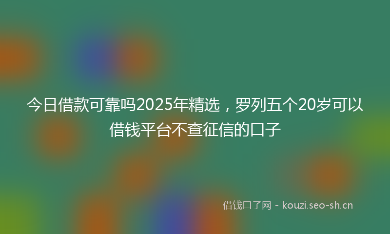 今日借款可靠吗2025年精选，罗列五个20岁可以借钱平台不查征信的口子