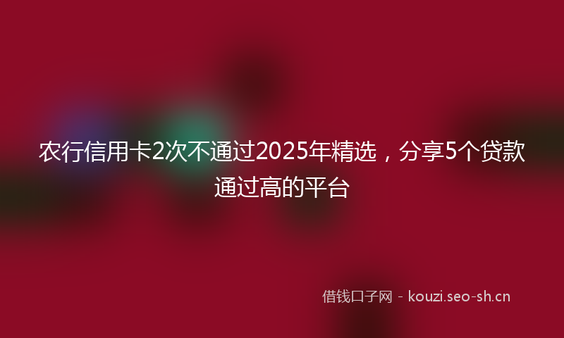 农行信用卡2次不通过2025年精选，分享5个贷款通过高的平台