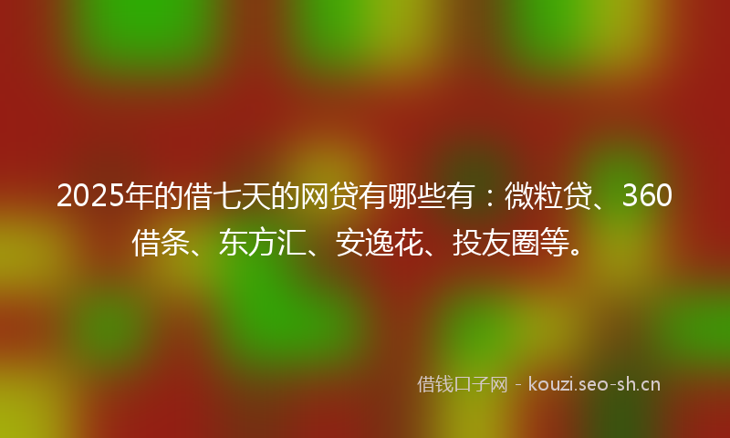 2025年的借七天的网贷有哪些有：微粒贷、360借条、东方汇、安逸花、投友圈等。