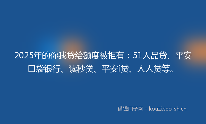 2025年的你我贷给额度被拒有：51人品贷、平安口袋银行、读秒贷、平安i贷、人人贷等。
