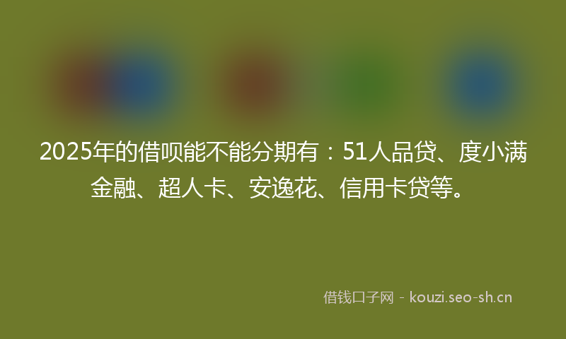 2025年的借呗能不能分期有：51人品贷、度小满金融、超人卡、安逸花、信用卡贷等。