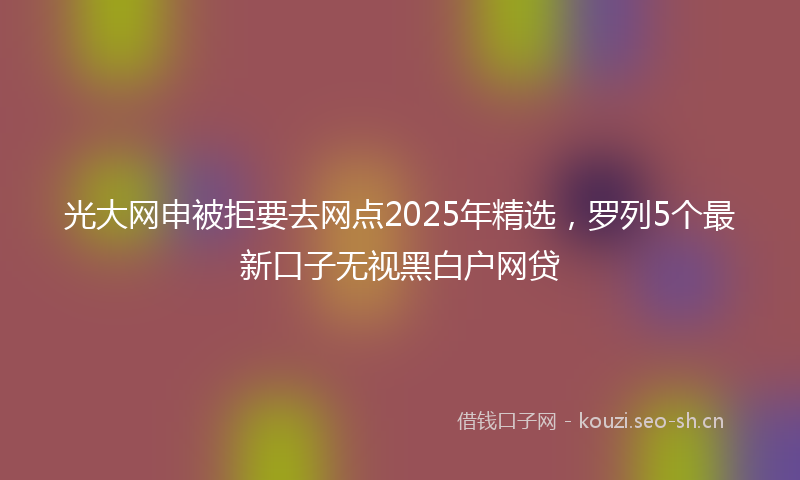 光大网申被拒要去网点2025年精选，罗列5个最新口子无视黑白户网贷