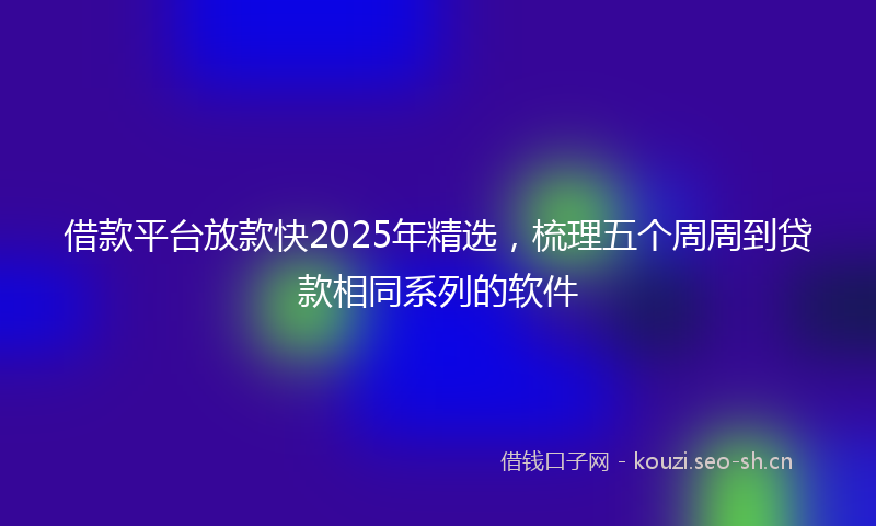 借款平台放款快2025年精选，梳理五个周周到贷款相同系列的软件