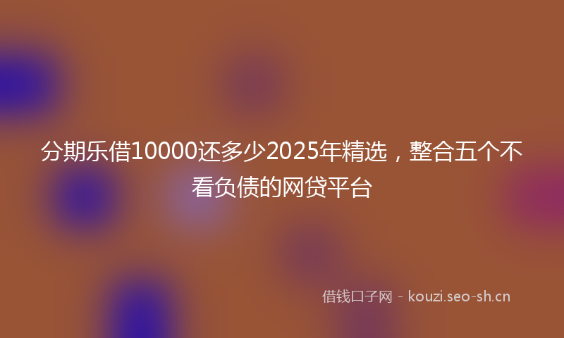 分期乐借10000还多少2025年精选，整合五个不看负债的网贷平台