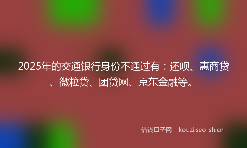 2025年的交通银行身份不通过有：还呗、惠商贷、微粒贷、团贷网、京东金融等。