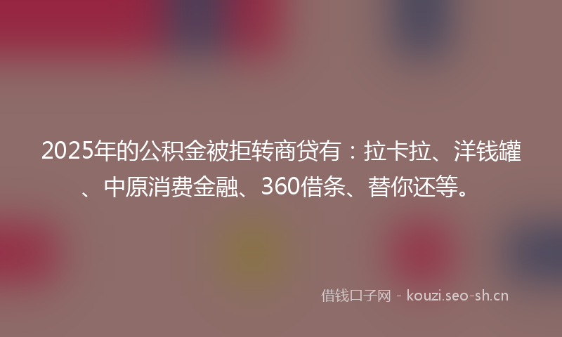2025年的公积金被拒转商贷有：拉卡拉、洋钱罐、中原消费金融、360借条、替你还等。