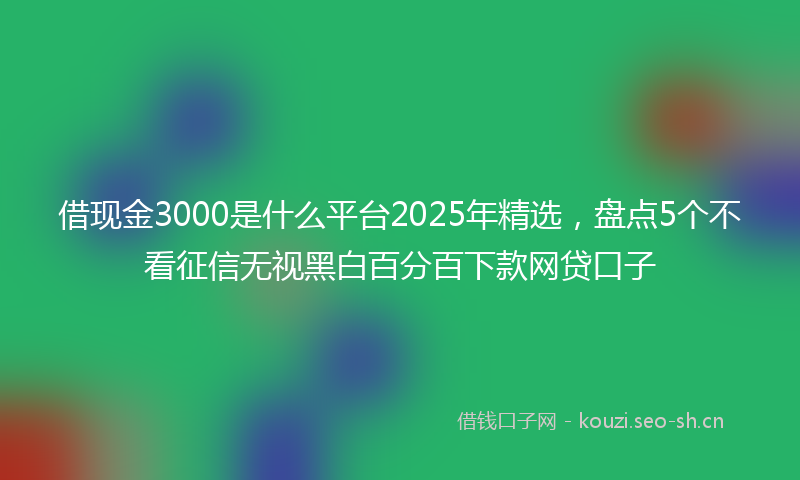借现金3000是什么平台2025年精选，盘点5个不看征信无视黑白百分百下款网贷口子