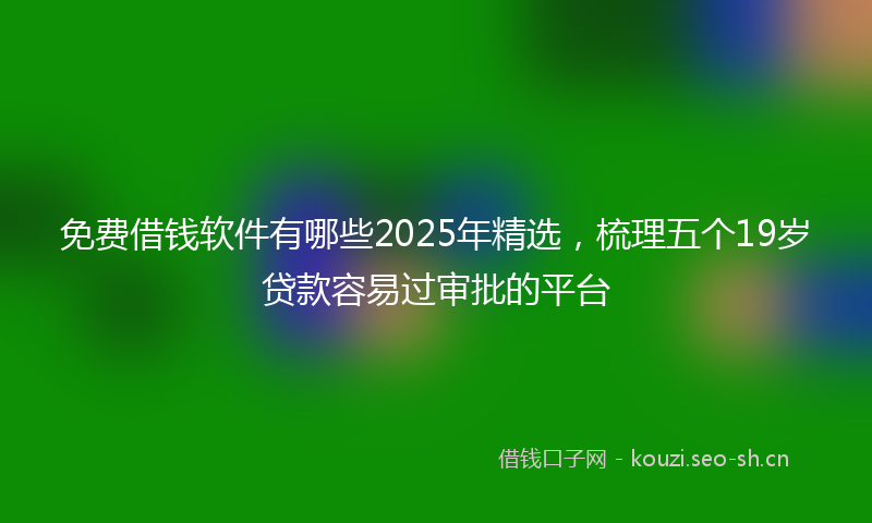 免费借钱软件有哪些2025年精选,梳理五个19岁贷款容易过审批的平台