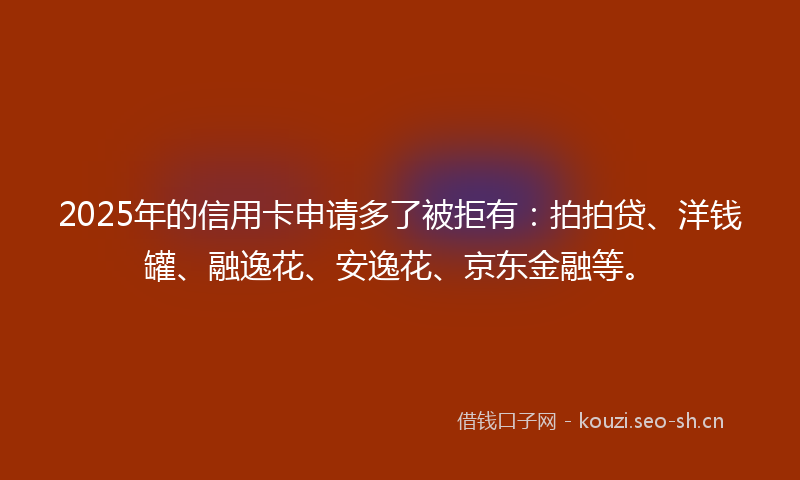 2025年的信用卡申请多了被拒有：拍拍贷、洋钱罐、融逸花、安逸花、京东金融等。