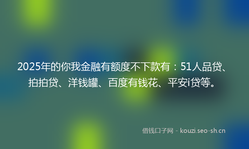 2025年的你我金融有额度不下款有：51人品贷、拍拍贷、洋钱罐、百度有钱花、平安i贷等。