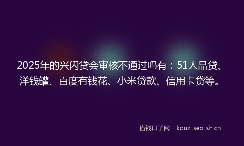 2025年的兴闪贷会审核不通过吗有：51人品贷、洋钱罐、百度有钱花、小米贷款、信用卡贷等。