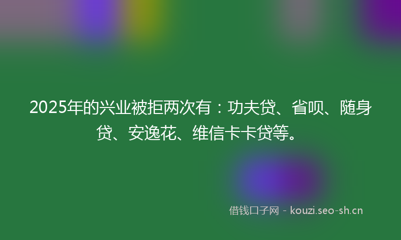 2025年的兴业被拒两次有：功夫贷、省呗、随身贷、安逸花、维信卡卡贷等。