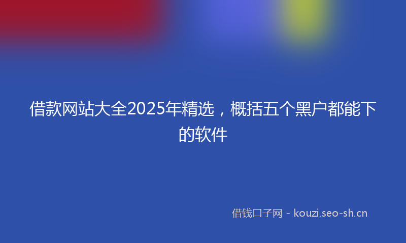 借款网站大全2025年精选，概括五个黑户都能下的软件