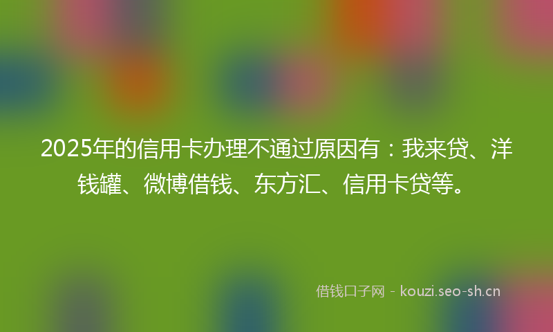 2025年的信用卡办理不通过原因有：我来贷、洋钱罐、微博借钱、东方汇、信用卡贷等。