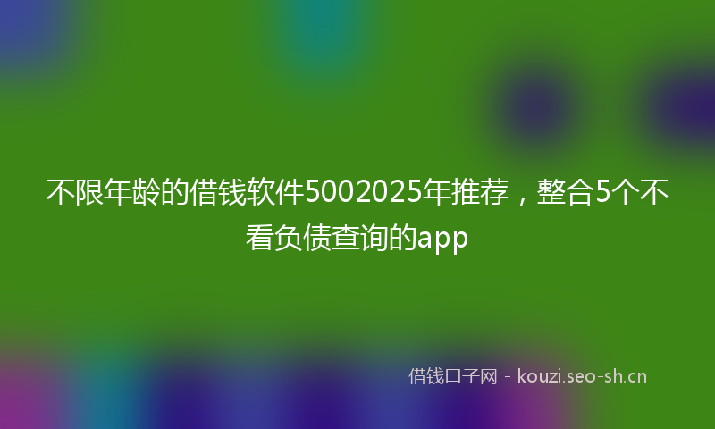 不限年龄的借钱软件5002025年推荐，整合5个不看负债查询的app