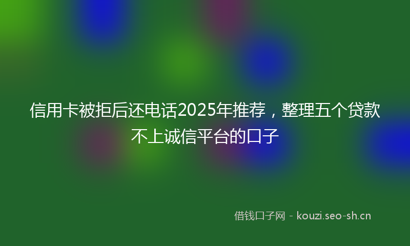 信用卡被拒后还电话2025年推荐,整理五个贷款不上诚信平台的口子