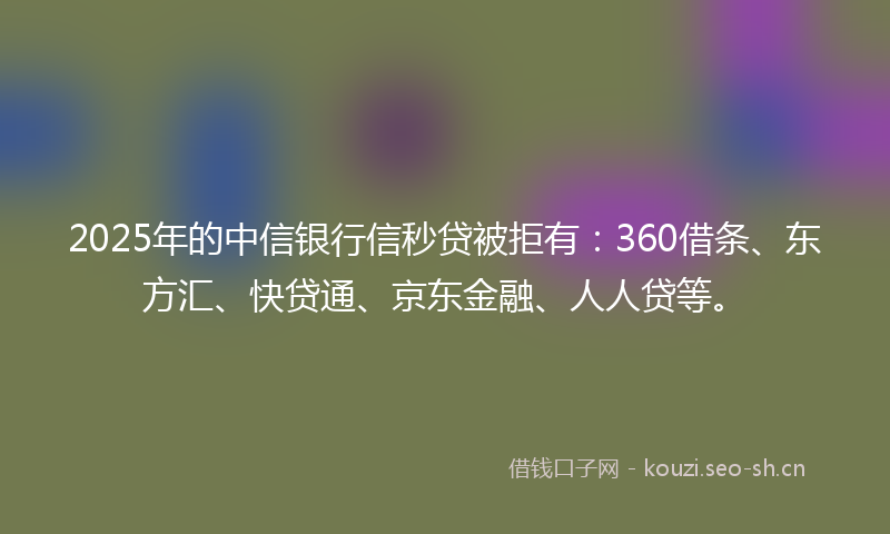2025年的中信银行信秒贷被拒有：360借条、东方汇、快贷通、京东金融、人人贷等。