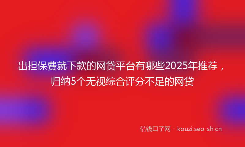 出担保费就下款的网贷平台有哪些2025年推荐,归纳5个无视综合评分不足的网贷