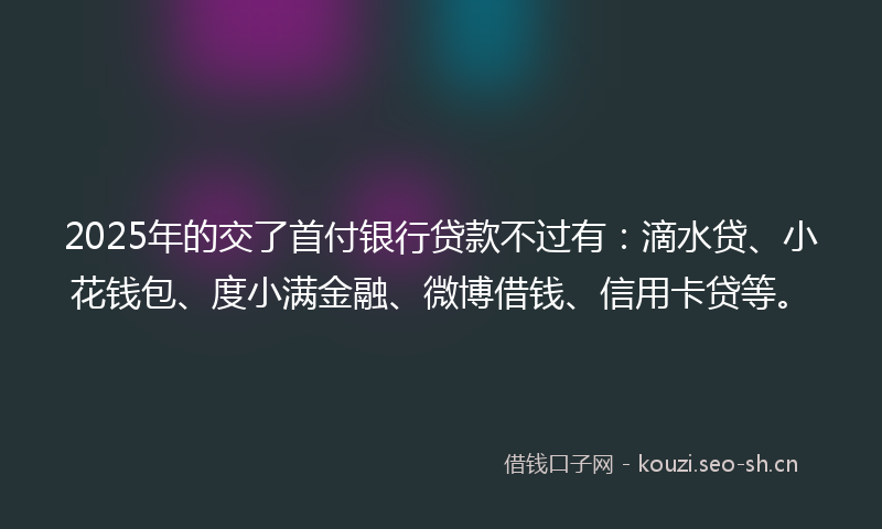 2025年的交了首付银行贷款不过有：滴水贷、小花钱包、度小满金融、微博借钱、信用卡贷等。