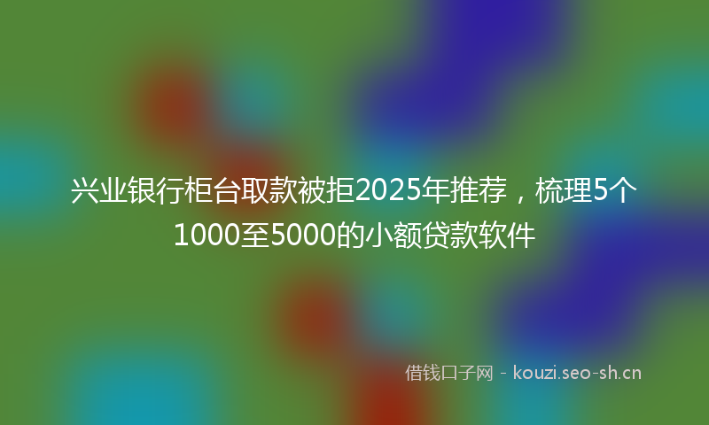 兴业银行柜台取款被拒2025年推荐，梳理5个1000至5000的小额贷款软件