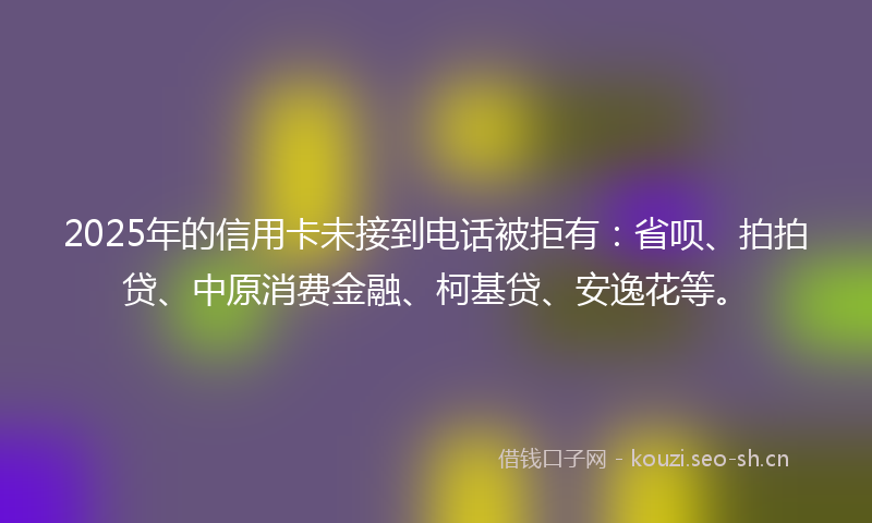 2025年的信用卡未接到电话被拒有:省呗、拍拍贷、中原消费金融、柯基贷、安逸花等。
