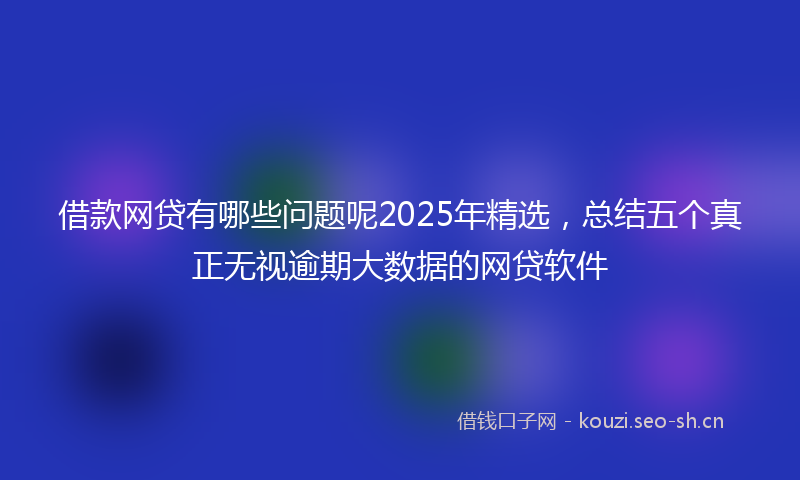 借款网贷有哪些问题呢2025年精选,总结五个真正无视逾期大数据的网贷软件