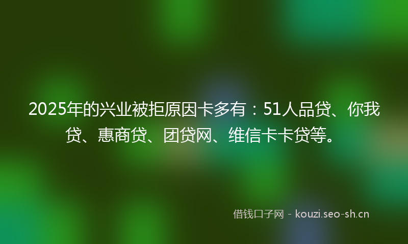 2025年的兴业被拒原因卡多有:51人品贷、你我贷、惠商贷、团贷网、维信卡卡贷等。