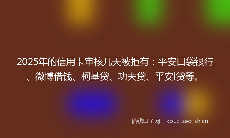 2025年的信用卡审核几天被拒有：平安口袋银行、微博借钱、柯基贷、功夫贷、平安i贷等。