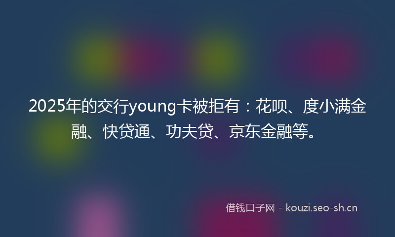 2025年的交行young卡被拒有：花呗、度小满金融、快贷通、功夫贷、京东金融等。