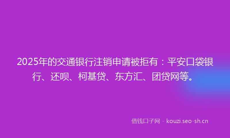 2025年的交通银行注销申请被拒有：平安口袋银行、还呗、柯基贷、东方汇、团贷网等。
