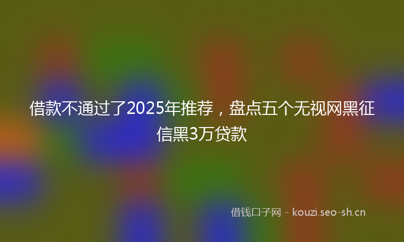 借款不通过了2025年推荐，盘点五个无视网黑征信黑3万贷款