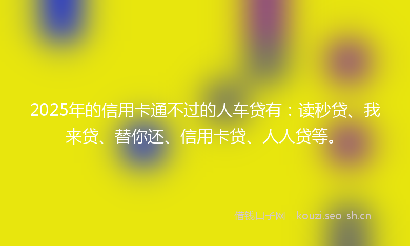 2025年的信用卡通不过的人车贷有:读秒贷、我来贷、替你还、信用卡贷、人人贷等。
